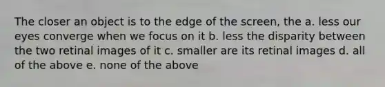 The closer an object is to the edge of the screen, the a. less our eyes converge when we focus on it b. less the disparity between the two retinal images of it c. smaller are its retinal images d. all of the above e. none of the above