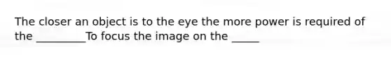 The closer an object is to the eye the more power is required of the _________To focus the image on the _____