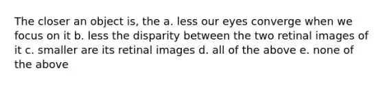 The closer an object is, the a. less our eyes converge when we focus on it b. less the disparity between the two retinal images of it c. smaller are its retinal images d. all of the above e. none of the above