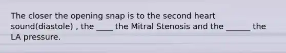 The closer the opening snap is to the second heart sound(diastole) , the ____ the Mitral Stenosis and the ______ the LA pressure.