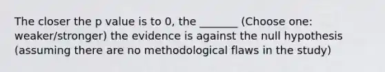 The closer the p value is to 0, the _______ (Choose one: weaker/stronger) the evidence is against the null hypothesis (assuming there are no methodological flaws in the study)