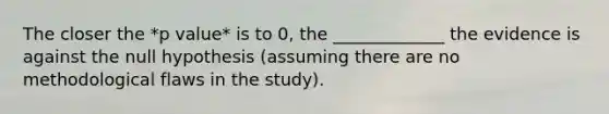 The closer the *p value* is to 0, the _____________ the evidence is against the null hypothesis (assuming there are no methodological flaws in the study).