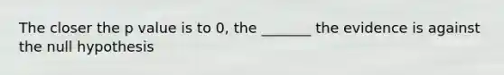 The closer the p value is to 0, the _______ the evidence is against the null hypothesis