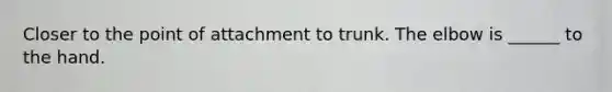 Closer to the point of attachment to trunk. The elbow is ______ to the hand.