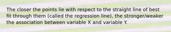 The closer the points lie with respect to the straight line of best fit through them (called the regression line), the stronger/weaker the association between variable X and variable Y.