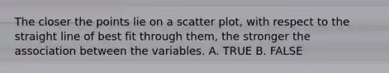 The closer the points lie on a scatter plot, with respect to the straight line of best fit through them, the stronger the association between the variables. A. TRUE B. FALSE