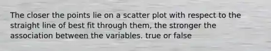 The closer the points lie on a scatter plot with respect to the straight line of best fit through them, the stronger the association between the variables. true or false