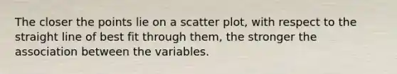 The closer the points lie on a scatter plot, with respect to the straight line of best fit through them, the stronger the association between the variables.