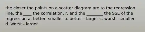 the closer the points on a scatter diagram are to the regression line, the ____ the correlation, r, and the ________ the SSE of the regression a. better- smaller b. better - larger c. worst - smaller d. worst - larger