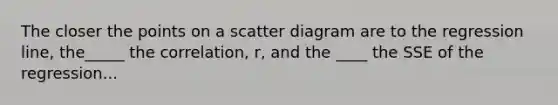 The closer the points on a scatter diagram are to the regression line, the_____ the correlation, r, and the ____ the SSE of the regression...