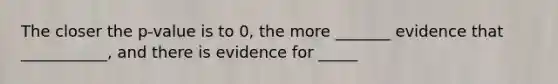 The closer the p-value is to 0, the more _______ evidence that ___________, and there is evidence for _____