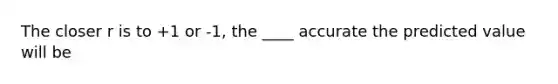 The closer r is to +1 or -1, the ____ accurate the predicted value will be