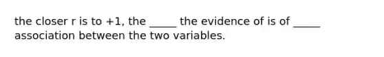 the closer r is to +1, the _____ the evidence of is of _____ association between the two variables.