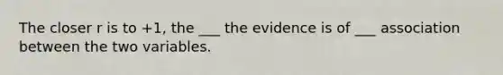 The closer r is to +​1, the ___ the evidence is of ___ association between the two variables.