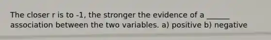 The closer r is to -1, the stronger the evidence of a ______ association between the two variables. a) positive b) negative