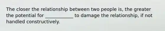 The closer the relationship between two people is, the greater the potential for ____________ to damage the relationship, if not handled constructively.