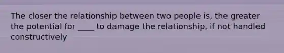 The closer the relationship between two people is, the greater the potential for ____ to damage the relationship, if not handled constructively