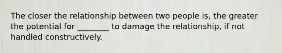 The closer the relationship between two people is, the greater the potential for ________ to damage the relationship, if not handled constructively.