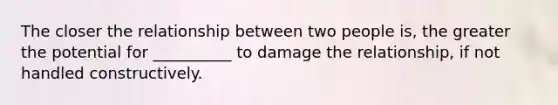 The closer the relationship between two people is, the greater the potential for __________ to damage the relationship, if not handled constructively.