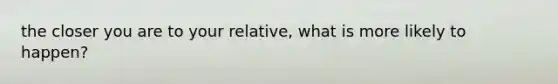 the closer you are to your relative, what is more likely to happen?