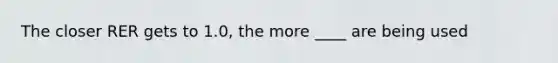 The closer RER gets to 1.0, the more ____ are being used