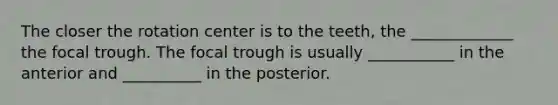 The closer the rotation center is to the teeth, the _____________ the focal trough. The focal trough is usually ___________ in the anterior and __________ in the posterior.