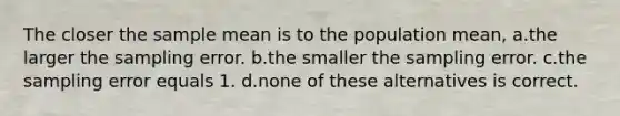 The closer the sample mean is to the population mean, a.the larger the sampling error. b.the smaller the sampling error. c.the sampling error equals 1. d.none of these alternatives is correct.