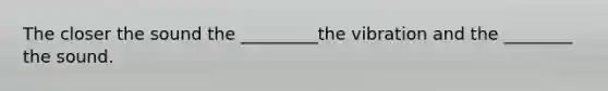 The closer the sound the _________the vibration and the ________ the sound.