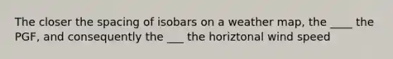 The closer the spacing of isobars on a weather map, the ____ the PGF, and consequently the ___ the horiztonal wind speed