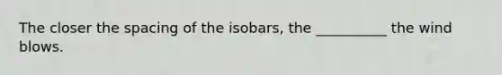 The closer the spacing of the isobars, the __________ the wind blows.