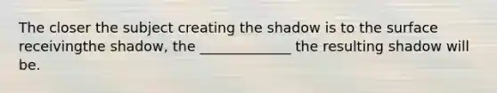 The closer the subject creating the shadow is to the surface receivingthe shadow, the _____________ the resulting shadow will be.