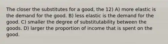 The closer the substitutes for a good, the 12) A) more elastic is the demand for the good. B) less elastic is the demand for the good. C) smaller the degree of substitutability between the goods. D) larger the proportion of income that is spent on the good.