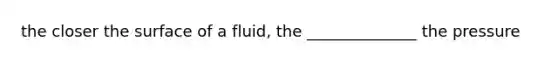 the closer the surface of a fluid, the ______________ the pressure