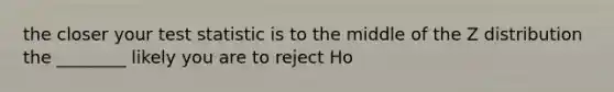 the closer your test statistic is to the middle of the Z distribution the ________ likely you are to reject Ho