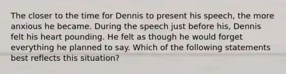 The closer to the time for Dennis to present his speech, the more anxious he became. During the speech just before his, Dennis felt his heart pounding. He felt as though he would forget everything he planned to say. Which of the following statements best reflects this situation?