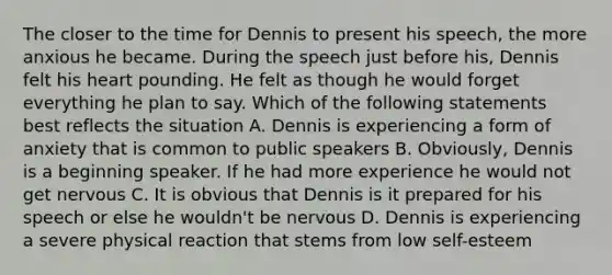 The closer to the time for Dennis to present his speech, the more anxious he became. During the speech just before his, Dennis felt his heart pounding. He felt as though he would forget everything he plan to say. Which of the following statements best reflects the situation A. Dennis is experiencing a form of anxiety that is common to public speakers B. Obviously, Dennis is a beginning speaker. If he had more experience he would not get nervous C. It is obvious that Dennis is it prepared for his speech or else he wouldn't be nervous D. Dennis is experiencing a severe physical reaction that stems from low self-esteem