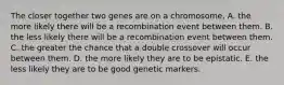 The closer together two genes are on a chromosome, A. the more likely there will be a recombination event between them. B. the less likely there will be a recombination event between them. C. the greater the chance that a double crossover will occur between them. D. the more likely they are to be epistatic. E. the less likely they are to be good genetic markers.