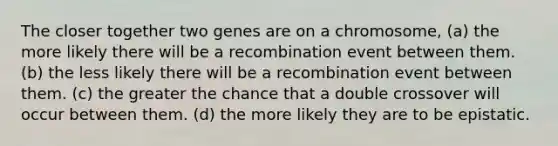 The closer together two genes are on a chromosome, (a) the more likely there will be a recombination event between them. (b) the less likely there will be a recombination event between them. (c) the greater the chance that a double crossover will occur between them. (d) the more likely they are to be epistatic.