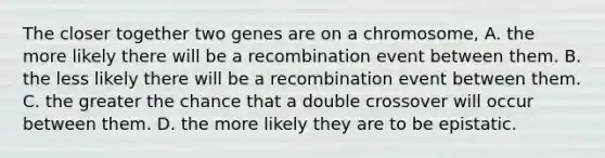 The closer together two genes are on a chromosome, A. the more likely there will be a recombination event between them. B. the less likely there will be a recombination event between them. C. the greater the chance that a double crossover will occur between them. D. the more likely they are to be epistatic.