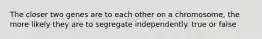 The closer two genes are to each other on a chromosome, the more likely they are to segregate independently. true or false