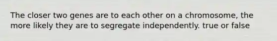 The closer two genes are to each other on a chromosome, the more likely they are to segregate independently. true or false