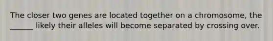 The closer two genes are located together on a chromosome, the ______ likely their alleles will become separated by crossing over.