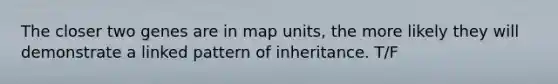 The closer two genes are in map units, the more likely they will demonstrate a linked pattern of inheritance. T/F