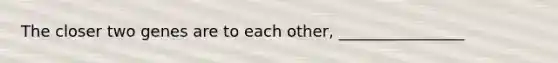 The closer two genes are to each other, ________________