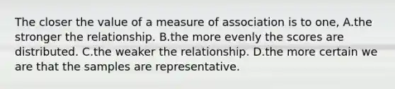 The closer the value of a measure of association is to one, A.the stronger the relationship. B.the more evenly the scores are distributed. C.the weaker the relationship. D.the more certain we are that the samples are representative.