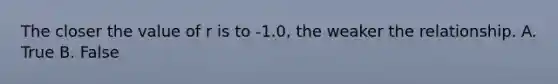 The closer the value of r is to -1.0, the weaker the relationship. A. True B. False