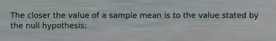 The closer the value of a sample mean is to the value stated by the null hypothesis: