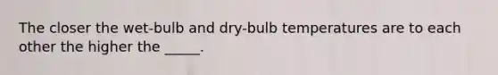 The closer the wet-bulb and dry-bulb temperatures are to each other the higher the _____.