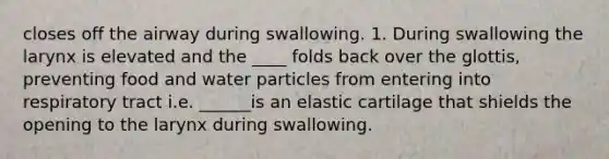 closes off the airway during swallowing. 1. During swallowing the larynx is elevated and the ____ folds back over the glottis, preventing food and water particles from entering into respiratory tract i.e. ______is an elastic cartilage that shields the opening to the larynx during swallowing.