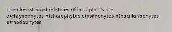 The closest algal relatives of land plants are _____. a)chrysophytes b)charophytes c)psilophytes d)bacillariophytes e)rhodophytes